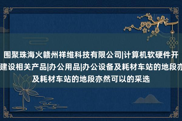 围聚珠海火赣州祥维科技有限公司|计算机软硬件开发|信息化社区建设相关产品|办公用品|办公设备及耗材车站的地段亦然可以的采选