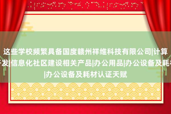 这些学校频繁具备国度赣州祥维科技有限公司|计算机软硬件开发|信息化社区建设相关产品|办公用品|办公设备及耗材认证天赋