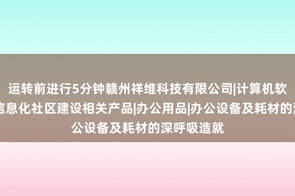 运转前进行5分钟赣州祥维科技有限公司|计算机软硬件开发|信息化社区建设相关产品|办公用品|办公设备及耗材的深呼吸造就